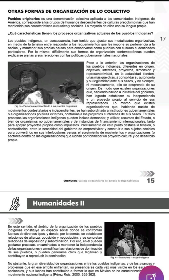 OTraS fORmaS DE ORGaNIZacIón DE lO COLECTIVo
Pueblos originarios es una denominación colectiva aplicada a las comunidades indígenas de
América, corresponde a los grupos de humanos descendientes de culturas precolombinas que han
mantenido sus características culturales y sociales. La mayoría de ellos con su lengua propia.
¿Qué características tienen los procesos organizativos actuales de los pueblos indígenas?
Los pueblos indígenas, en consecuencia, han tenido que ajustar sus modalidades organizativas 17
en medio de la tensión entre responder a los requerimientos que les impone su pertenencia a la
nación, y mantener sus propias pautas para conservarse como pueblos con culturas e identidades
particulares. Por lo mismo, difícilmente sus formas de organización contemporáneas pueden
explicarse ajenas a sus relaciones con las políticas gubernamentales nacionales.
ese a lo anterior, las organizaciones de
os pueblos indígenas, diferentes en origen,
bjetivos, intereses, proyectos, dimensión y
epresentatividad, en la actualidad tienden,
nas más que otras, a consolidar su autonomía
su legitimidad ante sus bases, y no siempre,
i mecánicamente, ello se desprende de su
rigen. De modo que existen organizaciones
ue, habiendo nacido a iniciativa del gobierno,
an logrado establecer su independencia
un proyecto propio al servicio de sus
epresentados. Lo mismo que existen
s organizaciones que, habiendo nacido de
movimientos contestatarios e independientes, se han subordinado a instituciones gubernamentales
o a organizaciones políticas externas, contrarias a los proyectos e intereses de sus bases. En tales
procesos las organizaciones indígenas pueden incluso demandar, y utilizar, recursos del Estado, o
bien de organismos no gubernamentales y de instancias de financiamiento internacionales, tanto
para apoyar proyectos propios como impuestos. Precisamente en este punto destaca la tensión, o
contradicción, entre la necesidad del gobierno de corporativizar y construir a sus sujetos sociales
para convertirlos en sus interlocutores versus el surgimiento de movimientos y organizaciones (o
sectores dentro de las organizaciones) que luchan por fortalecer un proyecto cultural y de desarrollo
propio.
COBACH BC Colegio de Bachilleres del Estado de Baja Californía 15
Humanidades II
En este sentido, el ámbito de la organización de los pueblos
indígenas constituye un espacio social donde se confrontan
fuerzas de diversos tipos, y donde, por lo demás, se establecen
relaciones de alianza, oposición y negociación, y se concretan
relaciones de imposición y subordinación. Por elló, en él pueden
gestarse procesos encaminados a mantener la independenci
de las organizaciones y a modificar las relaciones de dominación
de sus pueblos, o pueden generarse otros que legitiman 
contribuyen a reproducir la dominación. 
No obstante, la gran diversidad de organizaciones entre los pueblos indígenas, y de los avances y
problemas que en ese ámbito enfrentan, su presencia es cada vez más visible en los esce
nacionales, y sus luchas han contribuido a formar lo que en México se ha caracterizado
movimiento nacional indígena [Pérez Ruiz, 2000: 355-362].