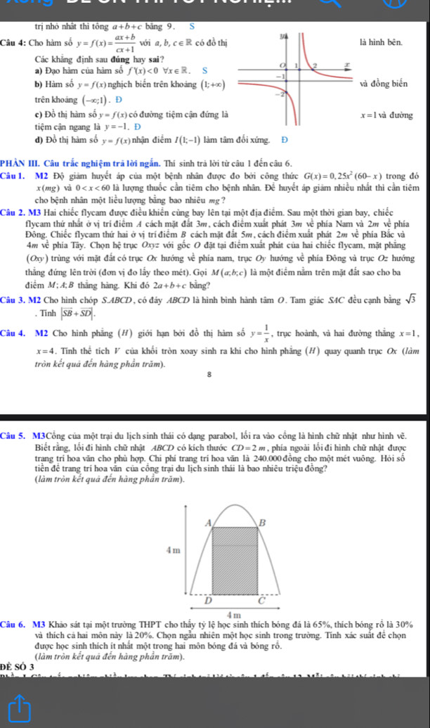 trị nhỏ nhất thì tông a+b+c bāng 9. S
Câu 4: Cho hàm số y=f(x)= (ax+b)/cx+1  với a b,c∈ R có đồ thịlà hình bên.
Các khẳng định sau đúng hay sai?
a) Đạo hàm của hàm số f'(x)<0</tex> Vx∈R. S
b) Hàm số y=f(x) nghịch biến trên khoảng (1;+∈fty ) và đồng biến
trên khoảng (-∈fty ;1). D
c) Đồ thị hàm số y=f(x) có đường tiệm cận đứng là x=1 và đường
tiệm cận ngang là y=-1.D
d) Đồ thị hàm số y=f(x) nhận điểm I(1;-1) làm tâm đối xứng. D
PHẢN III. Câu trắc nghiệm trả lời ngắn. Thí sinh trả lời từ câu 1 đến câu 6.
Câu  1. M2 Độ giảm huyết áp của một bệnh nhân được đo bởi công thức G(x)=0,25x^2(60-x) trong đó
x( (mg) và 0 l lượng thuốc cần tiêm cho bệnh nhân. Để huyết áp giảm nhiều nhất thì cần tiêm
cho bệnh nhân một liều lượng bằng bao nhiêu mg ?
Câu 2. M3 Hai chiếc flycam được điều khiển cùng bay lên tại một địa điểm. Sau một thời gian bay, chiếc
flycam thứ nhất ở vị trí điểm A cách mặt đất 3m, cách điểm xuất phát 3m về phía Nam và 2m về phía
Đông. Chiếc flycam thứ hai ở vị trí điểm B cách mặt đất 5m, cách điểm xuất phát 2m về phía Bắc và
4m về phía Tây. Chọn hệ trục Oxyz với gốc O đặt tại điểm xuất phát của hai chiếc flycam, mặt phẳng
(Oxy) trùng với mặt đất có trục Ox hướng . ve phía nam, trục Oy hướng ve^(frac 1)c phía Đông và trục Oz hướng
thẳng đứng lên trời (đơn vị đo lấy theo mét). Gọi M(a;b;c) là một điểm nằm trên mặt đắt sao cho ba
điểm M; A;B thẳng hàng. Khi đó 2a+b+c bằng?
Câu 3. M2 Cho hình chóp S.ABCD , có đáy ABCD là hình bình hành tâm O. Tam giác S4C đều cạnh bằng sqrt(3). Tinh |vector SB+vector SD|.
Câu 4. M2 Cho hình phẳng (H) giới hạn bởi đồ thị hàm số y= 1/x  , trục hoành, và hai đường thẳng x=1,
x=4 4. Tính thể tích V của khối tròn xoay sinh ra khi cho hình phẳng (H) quay quanh trục Ox (làm
tròn kết quả đến hàng phần trăm).
8
Câu 5. M3Cổng của một trại du lịch sinh thái có dạng parabol, lối ra vào cổng là hình chữ nhật như hình vẽ.
Biết rằng, lối đi hình chữ nhật ABCD có kích thước CD=2m ,  phía ngoài lồi đi hình chữ nhật được
trang trí hoa văn cho phù hợp. Chi phí trang trí hoa văn là 240.000 đồng cho một mét vuông. Hỏi số
tiền đề trang trí hoa văn của cổng trại du lịch sinh thái là bao nhiệu triệu đồng?
(làm tròn kết quả đến hàng phần trăm).
A B
4m
D c
4 m
Câu 6. M3 Khảo sát tại một trường THPT cho thấy tỷ lệ học sinh thích bóng đá là 65%, thích bóng rồ là 30%
và thích cả hai môn này là 20%. Chọn ngẫu nhiên một học sinh trong trường. Tính xác suất đề chọn
được học sinh thích ít nhất một trong hai môn bóng đá và bóng rồ.
(làm tròn kết quả đến hàng phần trăm).
để Số 3