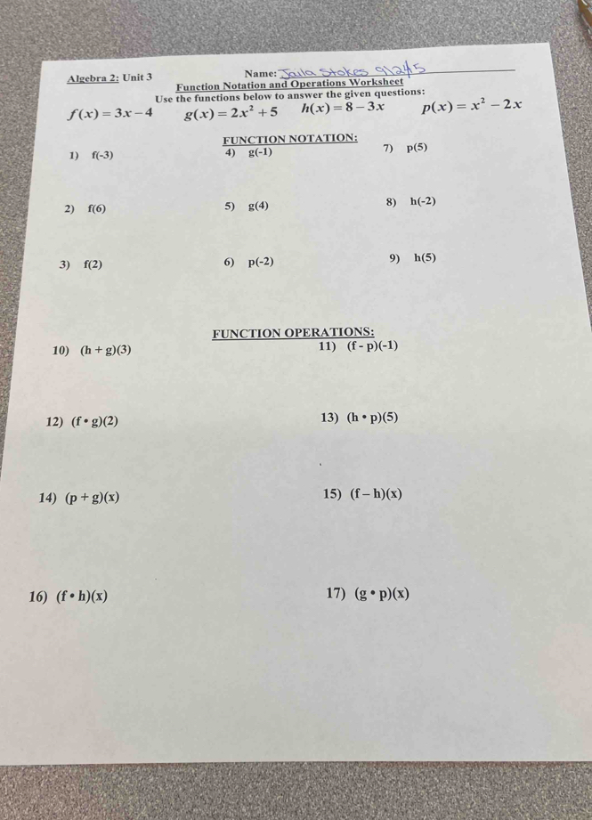 Algebra 2: Unit 3 Name: 
_ 
Function Notation and Operations Worksheet 
Use the functions below to answer the given questions:
f(x)=3x-4 g(x)=2x^2+5 h(x)=8-3x p(x)=x^2-2x
FUNCTION NOTATION: 
1) f(-3)
4) g(-1)
7) p(5)
2) f(6)
5) g(4)
8) h(-2)
3) f(2) 6) p(-2) 9) h(5)
FUNCTION OPERATIONS: 
10) (h+g)(3) 11) (f-p)(-1)
12) (f· g)(2)
13) (h· p)(5)
14) (p+g)(x)
15) (f-h)(x)
16) (f· h)(x) 17) (g· p)(x)