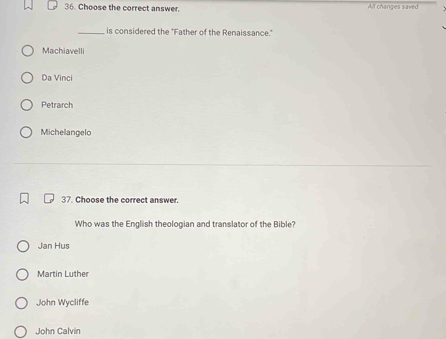 Choose the correct answer. All changes saved
_is considered the "Father of the Renaissance."
Machiavelli
Da Vinci
Petrarch
Michelangelo
37. Choose the correct answer.
Who was the English theologian and translator of the Bible?
Jan Hus
Martin Luther
John Wycliffe
John Calvin