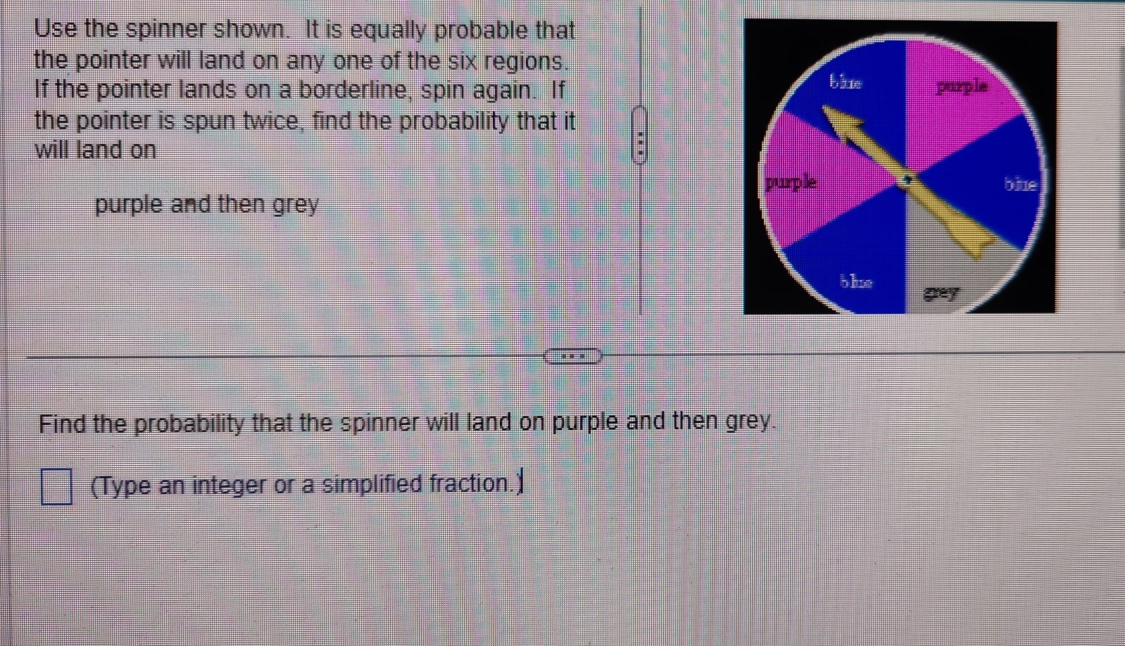 Use the spinner shown. It is equally probable that 
the pointer will land on any one of the six regions. 
If the pointer lands on a borderline, spin again. If 
the pointer is spun twice, find the probability that it 
will land on 
purple and then grey 
Find the probability that the spinner will land on purple and then grey. 
(Type an integer or a simplified fraction.)