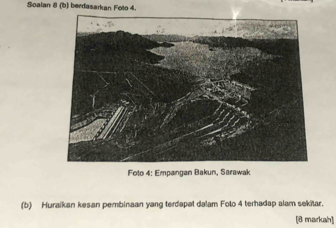 Soalan 8 (b) berdasarkan Foto 4. 
Foto 4: Empangan Bakun, Sarawak 
(b) Huraikan kesan pembinaan yang terdapat dalam Foto 4 terhadap alam sekitar. 
[8 markah]