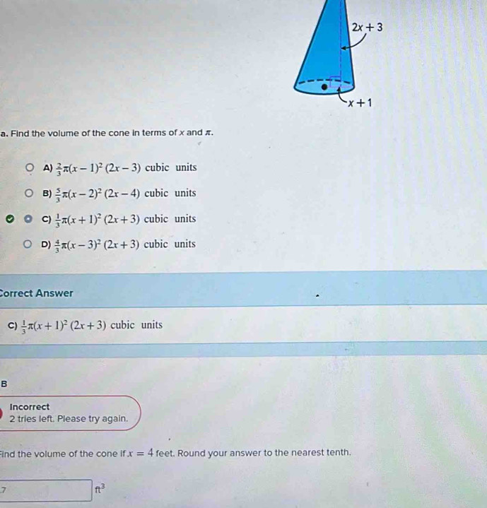 Find the volume of the cone in terms of x and π.
A)  2/3 π (x-1)^2(2x-3) cubic units
B)  5/3 π (x-2)^2(2x-4) cubic units
C)  1/3 π (x+1)^2(2x+3) cubic units
D)  4/3 π (x-3)^2(2x+3) cubic units
Correct Answer
C)  1/3 π (x+1)^2(2x+3) cubic units
B
Incorrect
2 tries left. Please try again.
Find the volume of the cone if x=4 feet. Round your answer to the nearest tenth.
□ ft^3°