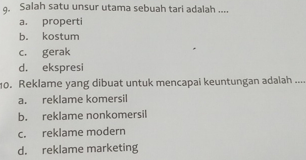 Salah satu unsur utama sebuah tari adalah ....
a. properti
b. kostum
c. gerak
d. ekspresi
10. Reklame yang dibuat untuk mencapai keuntungan adalah ....
a. reklame komersil
b. reklame nonkomersil
c. reklame modern
d. reklame marketing