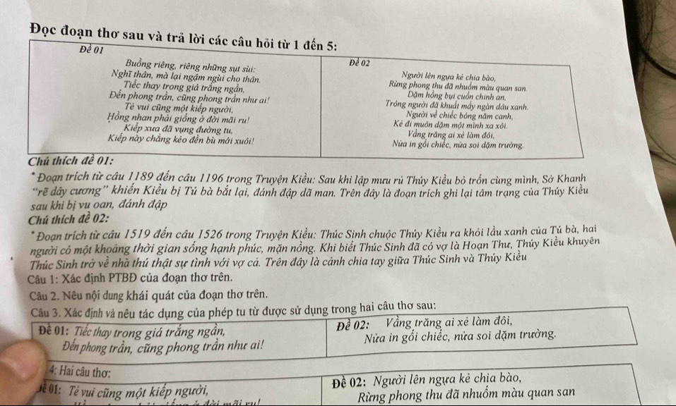 Đọc đoạn thơ sau và 
* Đoạn trích từ câu 1189 đến câu 1196 trong Truyện Kiều: Sau khi lập mưu rủ Thủy Kiều bỏ trốn cùng mình, Sở Khanh 
rễ đây cương' khiến Kiều bị Tú bà bắt lại, đánh đập dã man. Trên đây là đoạn trích ghi lại tâm trạng của Thủy Kiều 
sau khi bị vu oan, đánh đập 
Chú thích đề 02 : 
* Đoạn trích từ câu 1519 đến câu 1526 trong Truyện Kiều: Thúc Sinh chuộc Thủy Kiều ra khỏi lầu xanh của Tú bà, hai 
người có một khoảng thời gian sống hạnh phúc, mặn nồng. Khi biết Thúc Sinh đã có vợ là Hoạn Thư, Thúy Kiều khuyên 
Thúc Sinh trở về nhà thú thật sự tình với vợ cả. Trên đây là cảnh chia tay giữa Thúc Sinh và Thúy Kiều 
Câu 1: Xác định PTBĐ của đoạn thơ trên. 
Câu 2. Nêu nội dung khái quát của đoạn thơ trên. 
Câu 3. Xác định và nêu tác dụng của phép tu từ được sử dụng trong hai câu thơ sau: 
Để 01 : Tiếc thay trong giá trắng ngần, Đề 02: Vầng trăng ai xẻ làm đôi, 
Đến phong trần, cũng phong trần như ai! Nửa in gổi chiếc, nửa soi dặm trường. 
4: Hai câu thơ: 
ể01: Tế vui cũng một kiếp người, Đề 02: Người lên ngựa kẻ chịa bào, 
Rừng phong thu đã nhuốm màu quan san