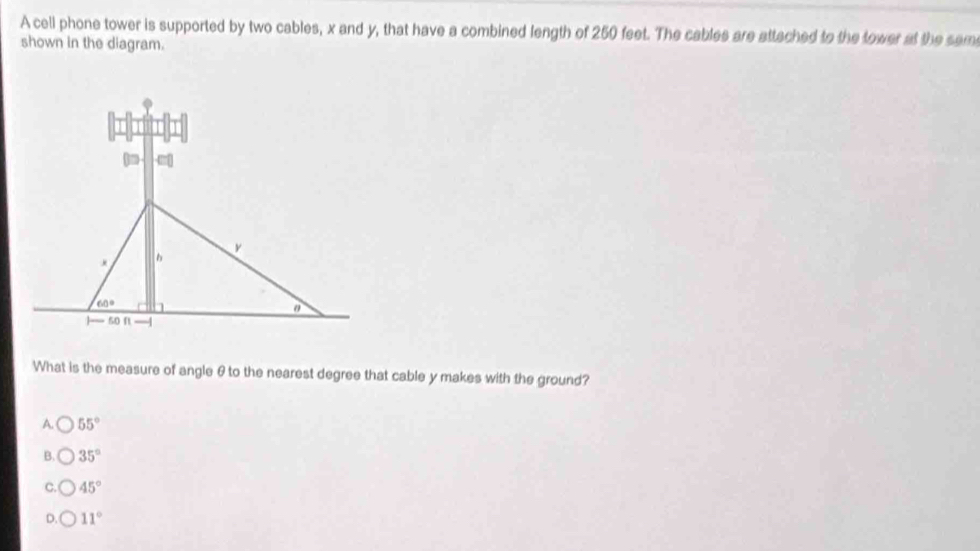 A cell phone tower is supported by two cables, x and y, that have a combined length of 250 feet. The cables are attached to the tower at the sam
shown in the diagram.
What is the measure of angle θto the nearest degree that cable y makes with the ground?
A. 55°
B. 35°
C. 45°
D. 11°