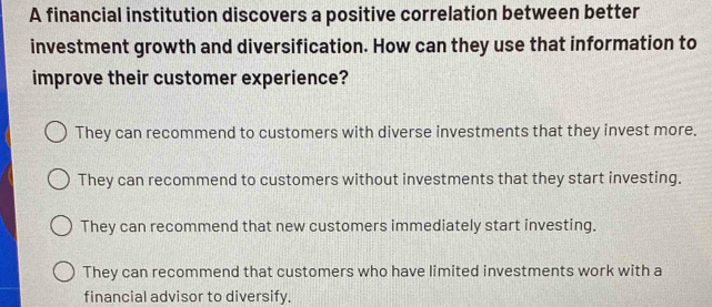 A financial institution discovers a positive correlation between better
investment growth and diversification. How can they use that information to
improve their customer experience?
They can recommend to customers with diverse investments that they invest more.
They can recommend to customers without investments that they start investing.
They can recommend that new customers immediately start investing.
They can recommend that customers who have limited investments work with a
financial advisor to diversify.