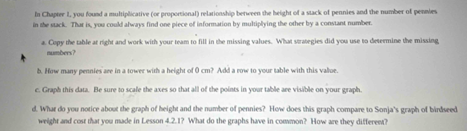 In Chapter 1, you found a multiplicative (or proportional) relationship between the height of a stack of pennies and the number of pennies 
in the stack. That is, you could always find one piece of information by multiplying the other by a constant number. 
a. Copy the table at right and work with your team to fill in the missing values. What strategies did you use to determine the missing 
numbers? 
b. How many pennies are in a tower with a height of 0 cm? Add a row to your table with this value. 
c. Graph this data. Be sure to scale the axes so that all of the points in your table are visible on your graph. 
d. What do you notice about the graph of height and the number of pennies? How does this graph compare to Sonja's graph of birdseed 
weight and cost that you made in Lesson 4.2.1? What do the graphs have in common? How are they different?