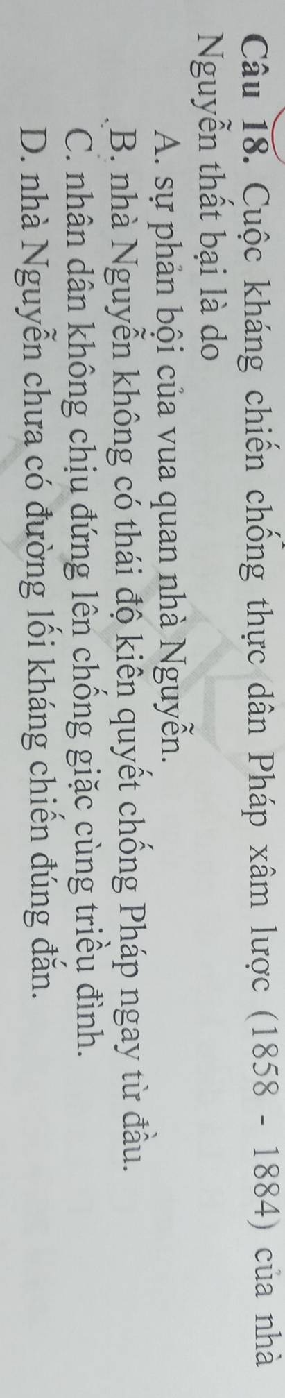 Cuộc kháng chiến chống thực dân Pháp xâm lược (1858 - 1884) của nhà
Nguyễn thất bại là do
A. sự phản bội của vua quan nhà Nguyễn.
B. nhà Nguyễn không có thái độ kiên quyết chống Pháp ngay từ đầu.
C. nhân dân không chịu đứng lên chống giặc cùng triều đình.
D. nhà Nguyễn chưa có đường lối kháng chiến đúng đắn.