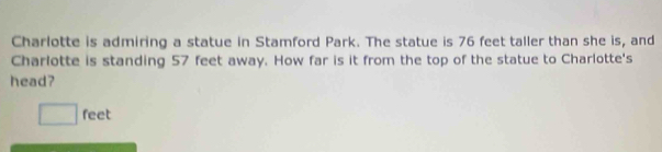 Charlotte is admiring a statue in Stamford Park. The statue is 76 feet taller than she is, and 
Charlotte is standing 57 feet away. How far is it from the top of the statue to Charlotte's 
head?
feet