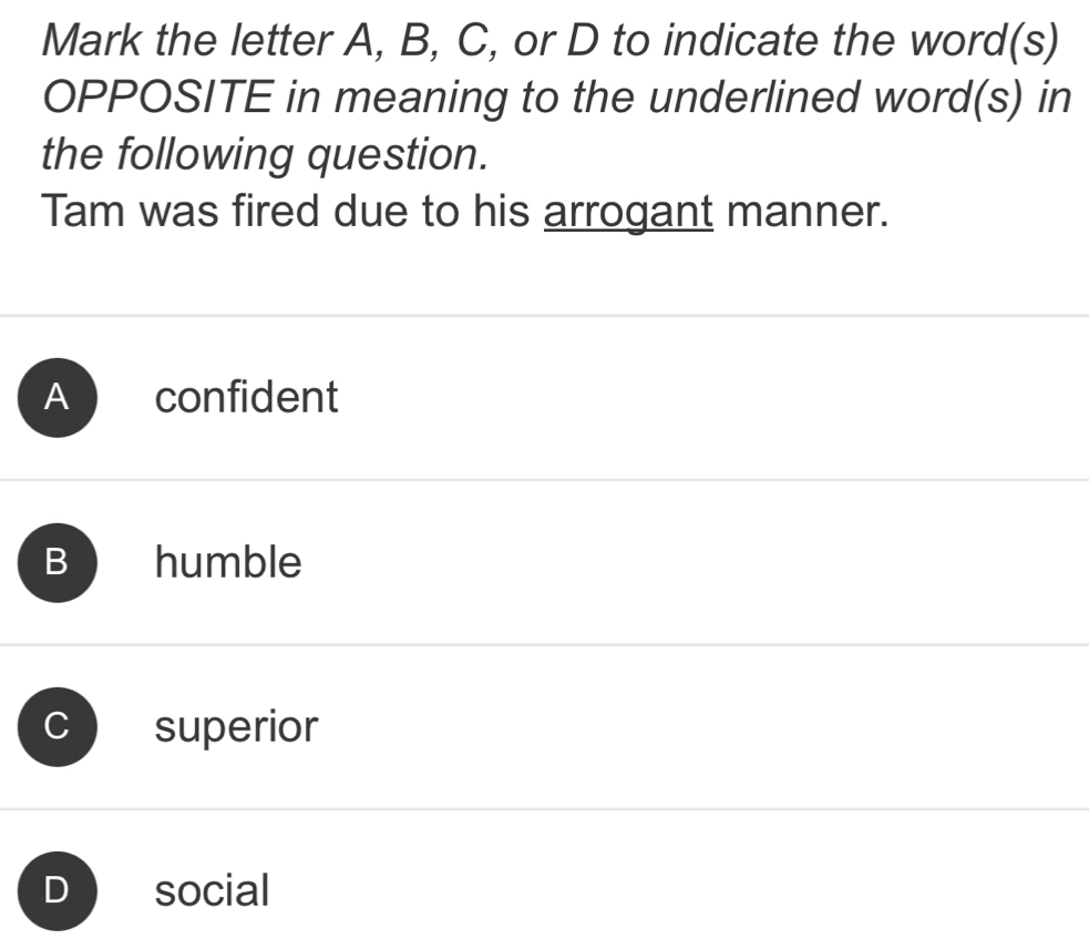 Mark the letter A, B, C, or D to indicate the word(s)
OPPOSITE in meaning to the underlined word(s) in
the following question.
Tam was fired due to his arrogant manner.
A confident
B humble
superior
social