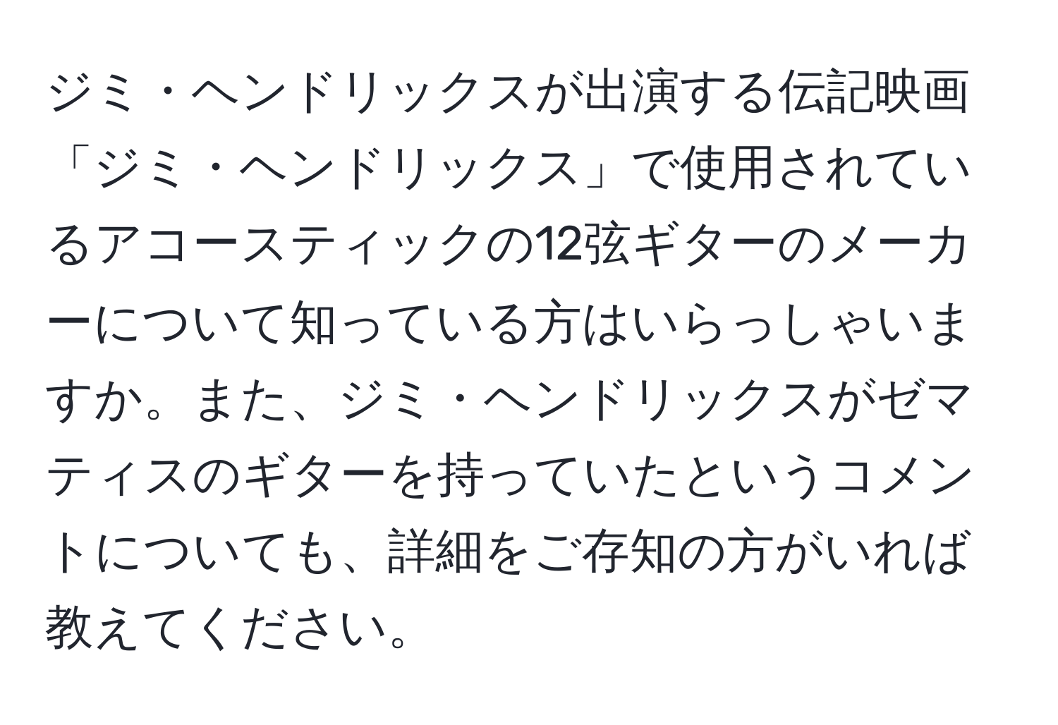 ジミ・ヘンドリックスが出演する伝記映画「ジミ・ヘンドリックス」で使用されているアコースティックの12弦ギターのメーカーについて知っている方はいらっしゃいますか。また、ジミ・ヘンドリックスがゼマティスのギターを持っていたというコメントについても、詳細をご存知の方がいれば教えてください。