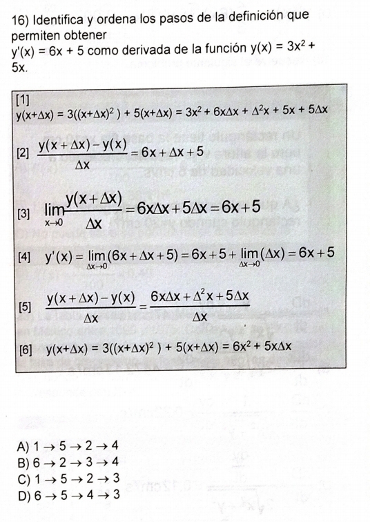 Identifica y ordena los pasos de la definición que
permiten obtener
y'(x)=6x+5 como derivada de la función y(x)=3x^2+
5x.
[
[
A) 1to 5to 2to 4
B) 6to 2to 3to 4
C) 1to 5to 2to 3
D) 6to 5to 4to 3