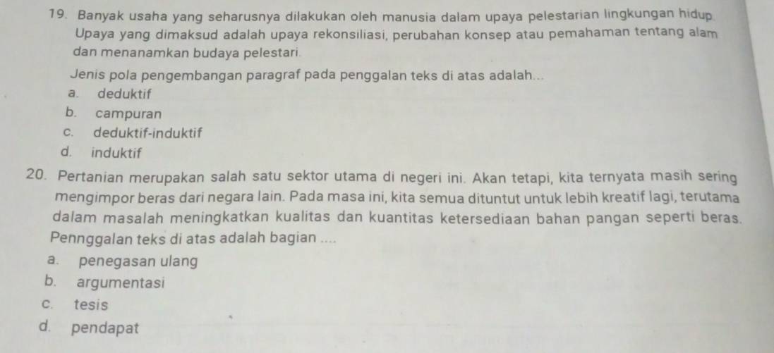 Banyak usaha yang seharusnya dilakukan oleh manusia dalam upaya pelestarian lingkungan hidup.
Upaya yang dimaksud adalah upaya rekonsiliasi, perubahan konsep atau pemahaman tentang alam
dan menanamkan budaya pelestari.
Jenis pola pengembangan paragraf pada penggalan teks di atas adalah...
a. deduktif
b. campuran
c. deduktif-induktif
d. induktif
20. Pertanian merupakan salah satu sektor utama di negeri ini. Akan tetapi, kita ternyata masih sering
mengimpor beras dari negara lain. Pada masa ini, kita semua dituntut untuk lebih kreatif lagi, terutama
dalam masalah meningkatkan kualitas dan kuantitas ketersediaan bahan pangan seperti beras.
Pennggalan teks di atas adalah bagian ....
a. penegasan ulang
b. argumentasi
c. tesis
d. pendapat