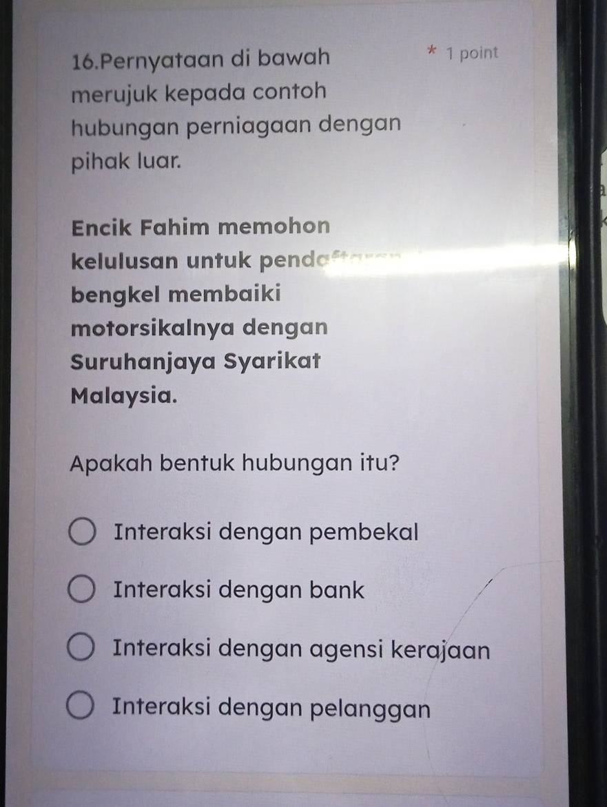 Pernyataan di bawah
* 1 point
merujuk kepada contoh
hubungan perniagaan dengan
pihak luar.
a
Encik Fahim memohon

kelulusan untuk pendaftaran
bengkel membaiki
motorsikalnya dengan
Suruhanjaya Syarikat
Malaysia.
Apakah bentuk hubungan itu?
Interaksi dengan pembekal
Interaksi dengan bank
Interaksi dengan agensi kerajaan
Interaksi dengan pelanggan