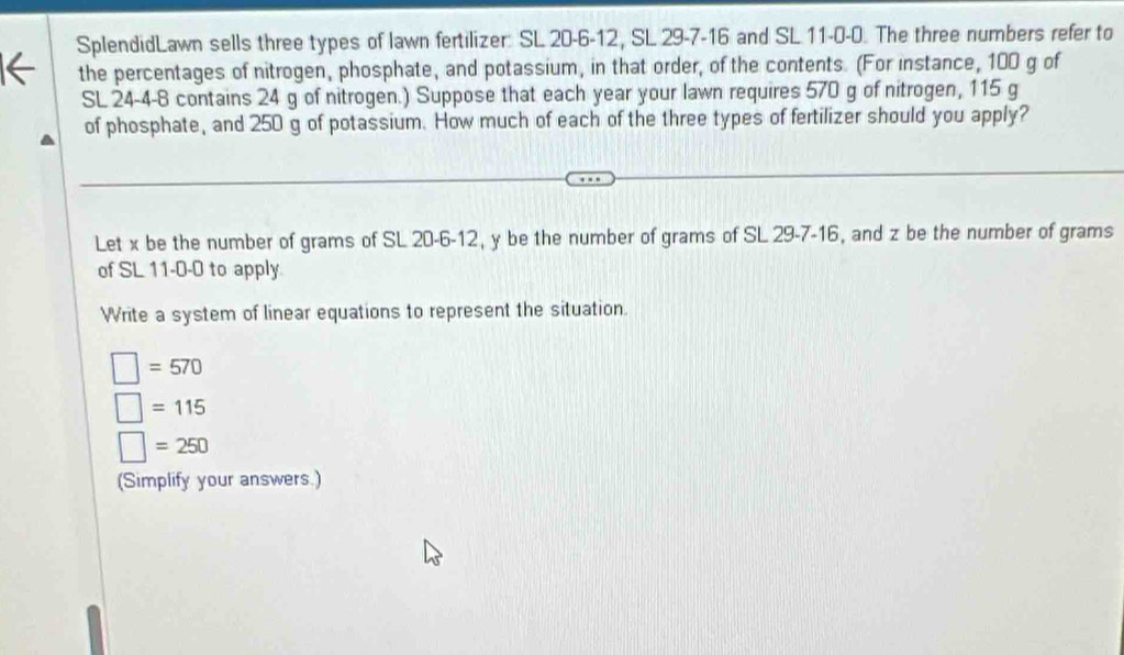 SplendidLawn sells three types of lawn fertilizer: SL 20-6-12, SL 29 -7-16 and SL 11-0-0. The three numbers refer to 
the percentages of nitrogen, phosphate, and potassium, in that order, of the contents. (For instance, 100 g of
SL 24-4-8 contains 24 g of nitrogen.) Suppose that each year your lawn requires 570 g of nitrogen, 115 g
of phosphate, and 250 g of potassium. How much of each of the three types of fertilizer should you apply? 
Let x be the number of grams of SL 20-6-12, y be the number of grams of SL 29-7-16, and z be the number of grams
of SL 11-0-0 to apply 
Write a system of linear equations to represent the situation.
□ =570
□ =115
□ =250
(Simplify your answers.)
