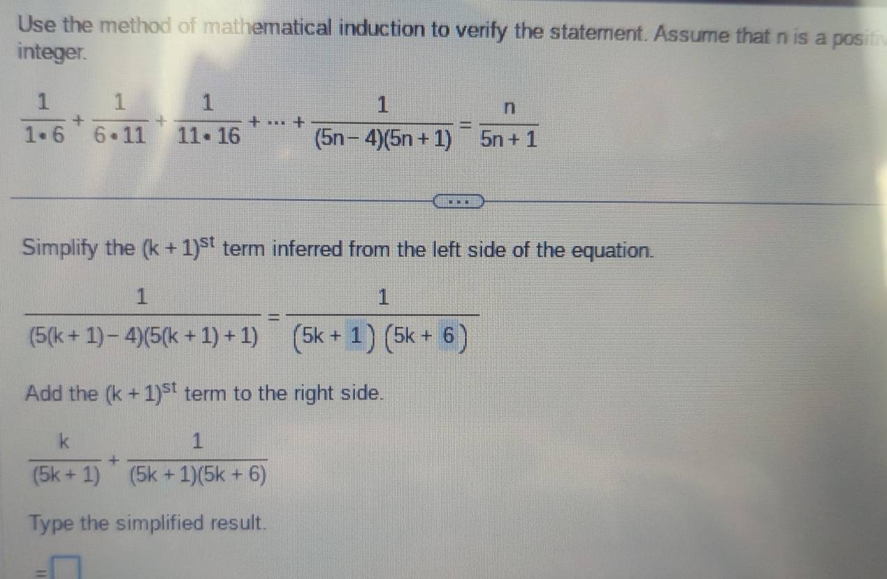 Use the method of mathematical induction to verify the statement. Assume that n is a posith 
integer.
 1/1· 6 + 1/6· 11 + 1/11· 16 +·s + 1/(5n-4)(5n+1) = n/5n+1 
Simplify the (k+1)^st term inferred from the left side of the equation.
 1/(5(k+1)-4)(5(k+1)+1) = 1/(5k+1)(5k+6) 
Add the (k+1)^st term to the right side.
 k/(5k+1) + 1/(5k+1)(5k+6) 
Type the simplified result.
=□