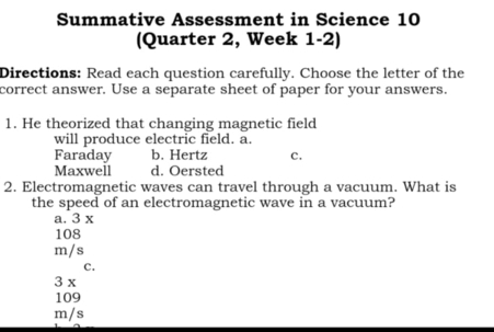 Summative Assessment in Science 10
(Quarter 2, Week 1-2)
Directions: Read each question carefully. Choose the letter of the
correct answer. Use a separate sheet of paper for your answers.
1. He theorized that changing magnetic field
will produce electric field. a.
Faraday b. Hertz C.
Maxwell d. Oersted
2. Electromagnetic waves can travel through a vacuum. What is
the speed of an electromagnetic wave in a vacuum?
a. 3 x
108
m/s
C.
3 x
109
m/s