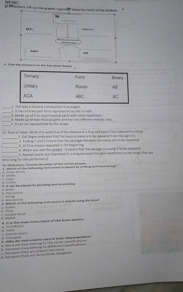 MUSIC:
Directions: Fill out the graphic organize Write the name of the symbols.
%
_
D.C. ABACA
_
_
。
Tonniad Torrria == Repeat slgns
ABC
AB
_
_
II. Find the answers on the box given below.
Ternary Form Binary
Unitary Rondo AB
ACA ABC AC
_1. The way a musical composition is arranged.
_2. It has a three-part form represented by ABC or ABA.
_3. Made up of 5 or more musical parts with some repetitions.
_4. Made up of two musical parts and has two different melodic idea
_5. It can be represented by this shape.
III. True or False. Write the word True if the statement is True and False if the statement is False.
_
1. Dal Segno indicates that the musical piece is to be repeated from the sign D.S.
_
2. Ending 1 and 2 means that the passages between the marks are to be repeated.
_
3. Al Fine means repeated in the beginning.
_
4. When you see the symbol it means that the passage in a song is to be repeated.
_
5. Repeat marks are important in a song because they give repetitions to the songs that are
very long for the performers.
IV. Directions: Choose the letter of the correct answer.
1. Which of the following instrument is played by striking and hammering?
a. Snare Drum
b. Violin
c. Flute
d. Guitar
2. It can be played by plucking and strumming.
a. Brass
b. Percussion
c. String
d. Woodwind
3. Which of the following instrument is played using the bow?
a Guitar
b. Viola
c. Double Reed
d. Mallet
4. It is the main instrument of the brass section.
a. Trombone
b. Tuba
c. French Horn
d. Trumpet
5. Why do instruments vary in their characteristics?
a. because they belong to the same classifications
b. because they belong to different classifications
c. because they are played the same
d. because they are beautifully designed