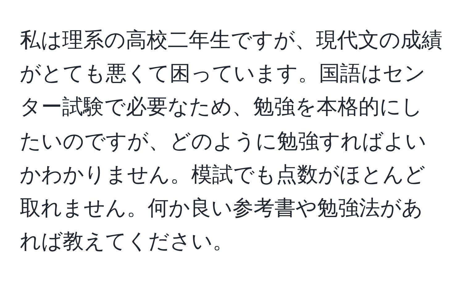 私は理系の高校二年生ですが、現代文の成績がとても悪くて困っています。国語はセンター試験で必要なため、勉強を本格的にしたいのですが、どのように勉強すればよいかわかりません。模試でも点数がほとんど取れません。何か良い参考書や勉強法があれば教えてください。