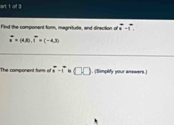 art 1 of 3 
Find the component form, magnitude, and direction of overleftrightarrow s-overleftrightarrow t.
vector s=langle 4,6rangle. vector t=(-4,3)
The component form of vector s-vector t is □ □. (Simplify your answers.)