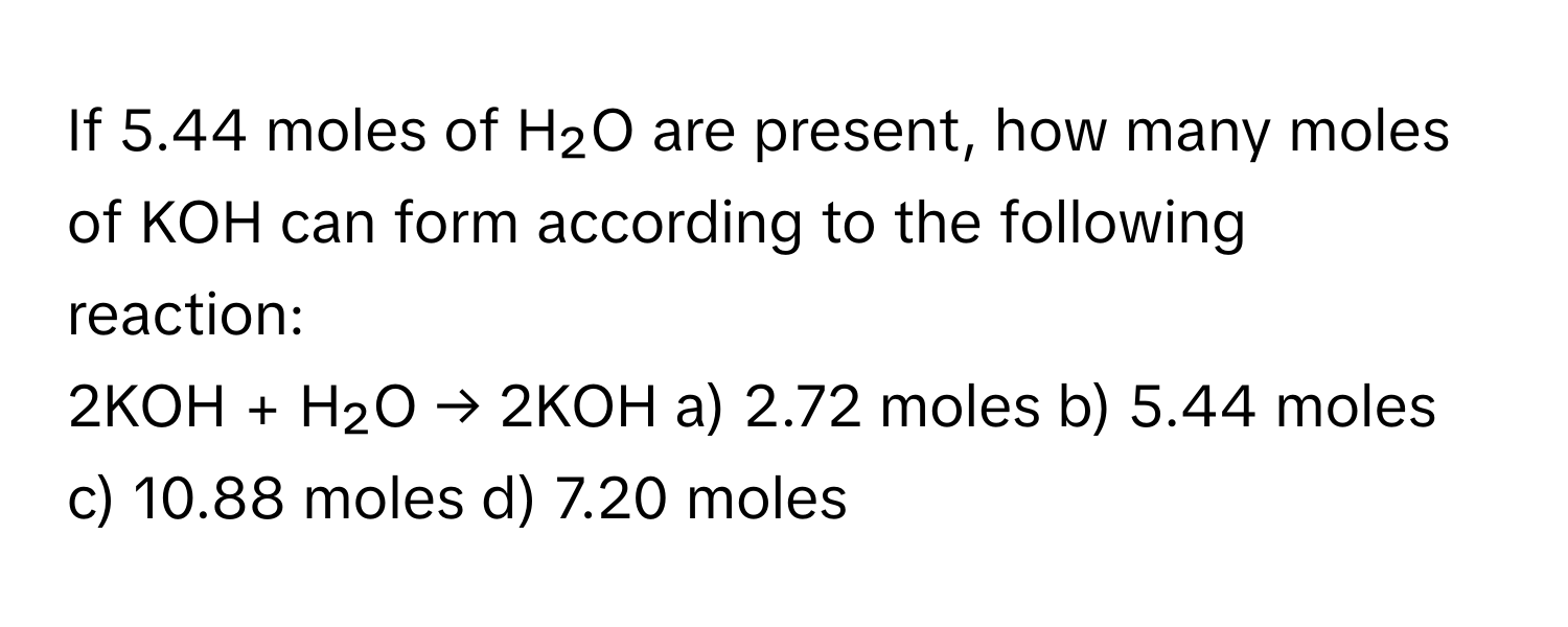 If 5.44 moles of H₂O are present, how many moles of KOH can form according to the following reaction:

2KOH + H₂O → 2KOH a) 2.72 moles b) 5.44 moles c) 10.88 moles d) 7.20 moles