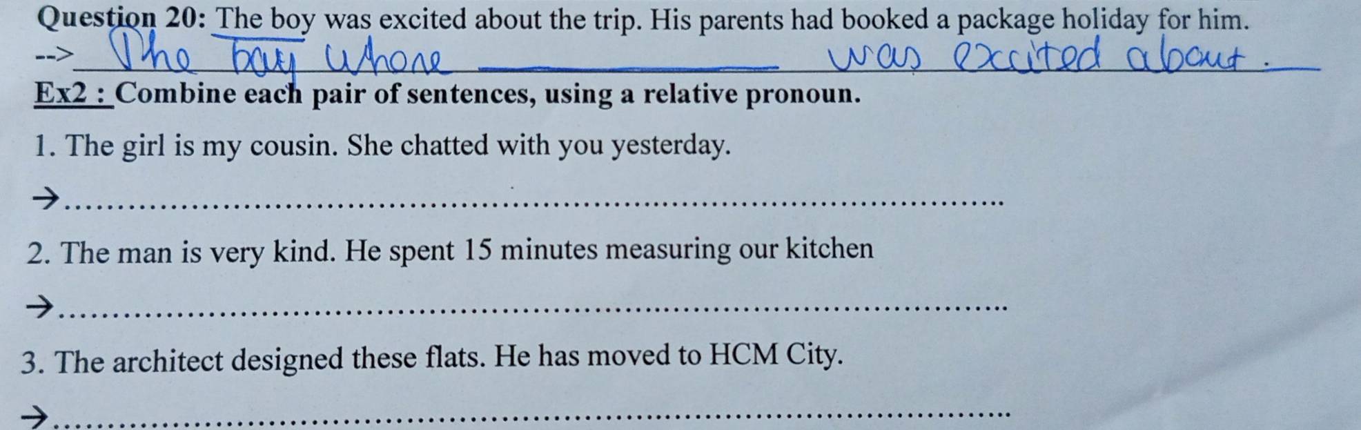 The boy was excited about the trip. His parents had booked a package holiday for him. 
_ 
_ 
--> 
Ex2 : Combine each pair of sentences, using a relative pronoun. 
1. The girl is my cousin. She chatted with you yesterday. 
_ 
2. The man is very kind. He spent 15 minutes measuring our kitchen 
_ 
3. The architect designed these flats. He has moved to HCM City. 
_