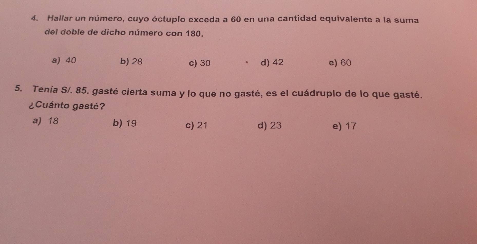 Hallar un número, cuyo óctuplo exceda a 60 en una cantidad equivalente a la suma
del doble de dicho número con 180.
a) 40 b) 28 c) 30 d) 42 e) 60
5. Tenía S/. 85. gasté cierta suma y lo que no gasté, es el cuádruplo de lo que gasté.
¿Cuánto gasté?
a) 18 b) 19 e) 17
c) 21 d) 23