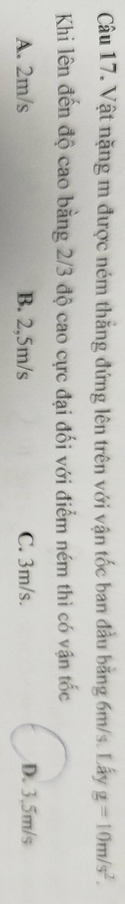 Vật nặng m được ném thẳng đứng lên trên với vận tốc ban đầu bằng 6m/s. Lấy g=10m/s^2. 
Khi lên đến độ cao bằng 2/3 độ cao cực đại đối với điểm ném thì có vận tốc
A. 2m/s B. 2,5m/s C. 3m/s. D. 3.5m/s