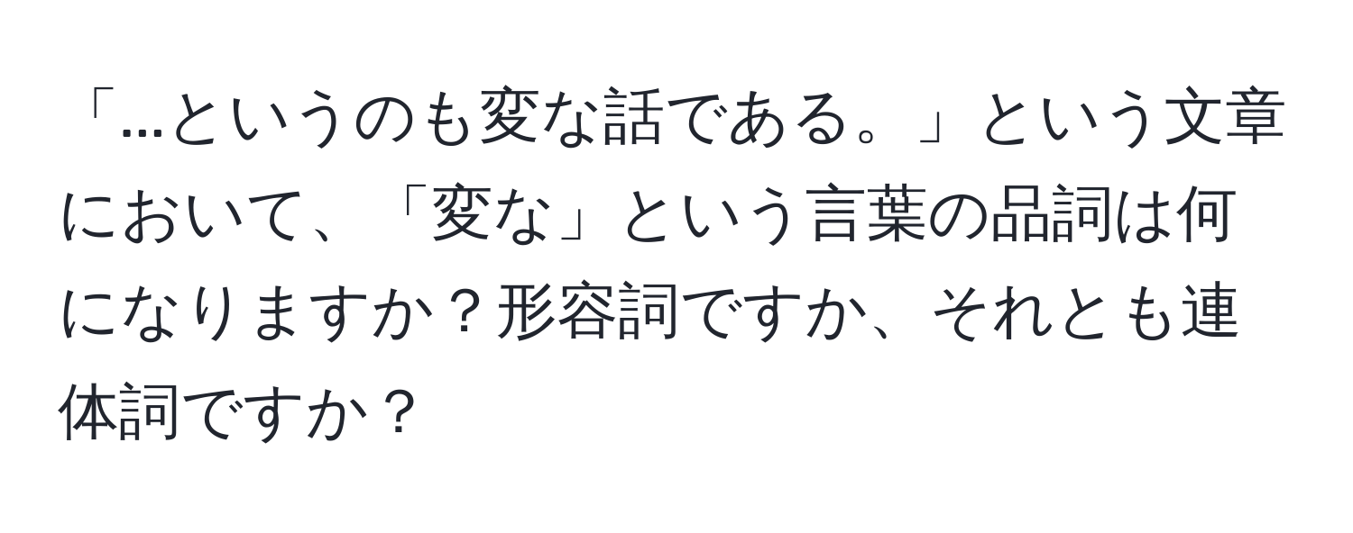 「...というのも変な話である。」という文章において、「変な」という言葉の品詞は何になりますか？形容詞ですか、それとも連体詞ですか？