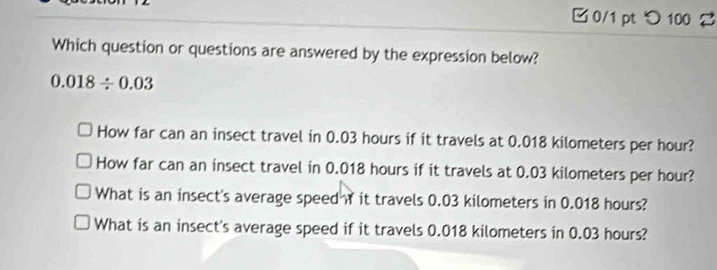 □ 0/1 pt つ 100 2
Which question or questions are answered by the expression below?
0.018/ 0.03
How far can an insect travel in 0.03 hours if it travels at 0.018 kilometers per hour?
How far can an insect travel in 0.018 hours if it travels at 0.03 kilometers per hour?
What is an insect's average speed it travels 0.03 kilometers in 0.018 hours?
What is an insect's average speed if it travels 0.018 kilometers in 0.03 hours?