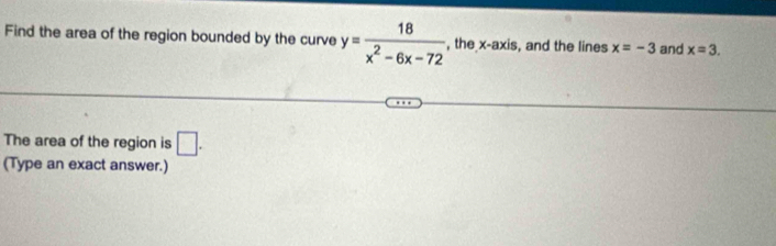 Find the area of the region bounded by the curve y= 18/x^2-6x-72  , the x-axis, and the lines x=-3 and x=3. 
The area of the region is □ . 
(Type an exact answer.)