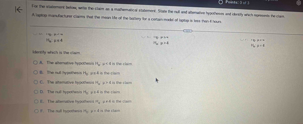 For the statement below, write the claim as a mathematical statement. State the null and alternative hypotheses and identify which represents the claim.
A laptop manufacturer claims that the mean life of the battery for a certain model of laptop is less than 4 hours.
110· mu -4
H_a:mu ≤ 4
''0· mu ≥ 4
H_a:mu >4
If_0· mu +4
H_a:mu =4
Identify which is the claim.
A. The alternative hypothesis H_a:mu <4</tex> is the claim.
B. The null hypothesis H_0:mu ≤ 4 is the claim
C. The alternative hypothesis H_a:mu >4 is the claim
D. The null hypothesis H_0:mu ≥ 4 is the claim.
E. The alternative hypothesis H_a:mu != 4 is the claim
F. The null hypothesis H_0:mu =4 is the claim