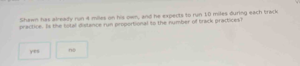 Shawn has already run 4 miles on his own, and he expects to run 10 miles during each track
practice. Is the total distance run proportional to the number of track practices?
yes no