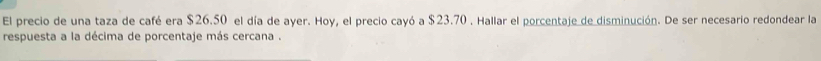 El precio de una taza de café era $26.50 el día de ayer. Hoy, el precio cayó a $23.70. Hallar el porcentaje de disminución. De ser necesario redondear la 
respuesta a la décima de porcentaje más cercana .