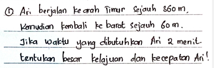 ① Ari berjalan kearah Timur Sejach 36om. 
Kemudian tembali ke barat sejauh 6om. 
Jika wakto yong dibutuhkan Ari 2 menic. 
tentukon besar kelojuan dan kecepaton An!