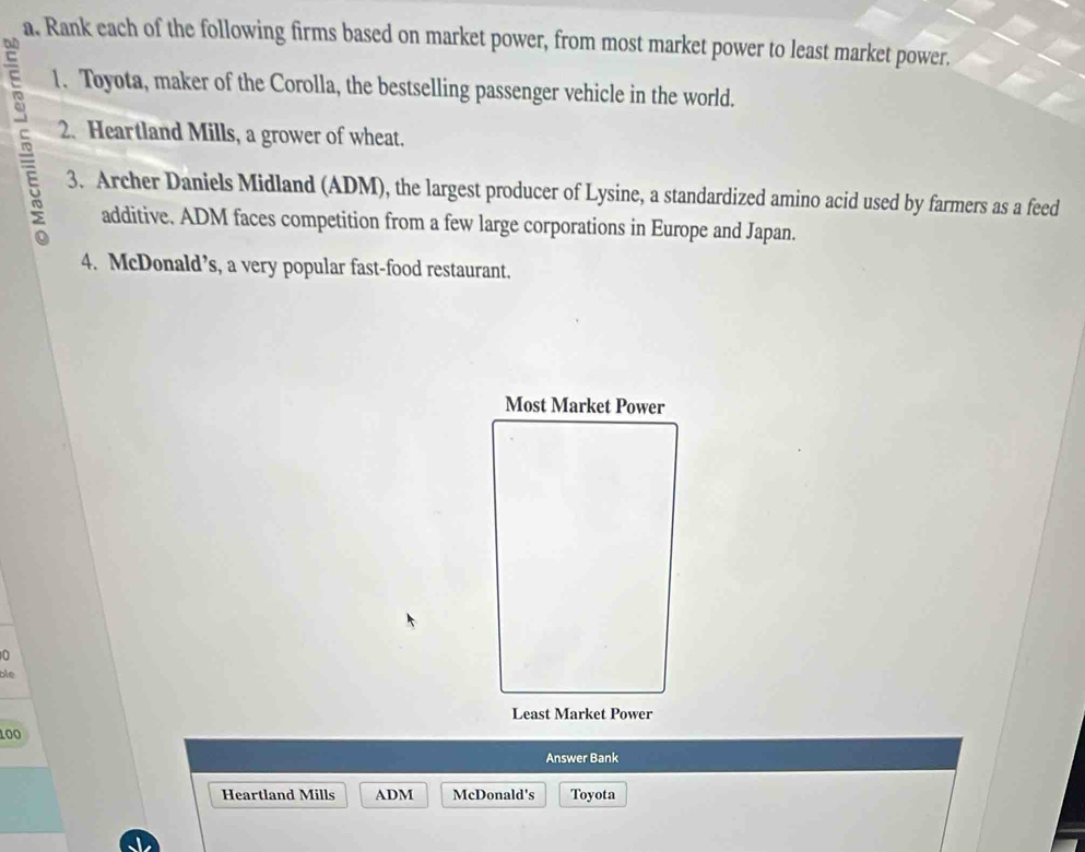 Rank each of the following firms based on market power, from most market power to least market power. 
1. Toyota, maker of the Corolla, the bestselling passenger vehicle in the world. 
5 2. Heartland Mills, a grower of wheat. 
3. Archer Daniels Midland (ADM), the largest producer of Lysine, a standardized amino acid used by farmers as a feed 
additive. ADM faces competition from a few large corporations in Europe and Japan. 
4. McDonald’s, a very popular fast-food restaurant. 
Most Market Power 
0 
ble 
Least Market Power
100
Answer Bank 
Heartland Mills ADM McDonald's Toyota