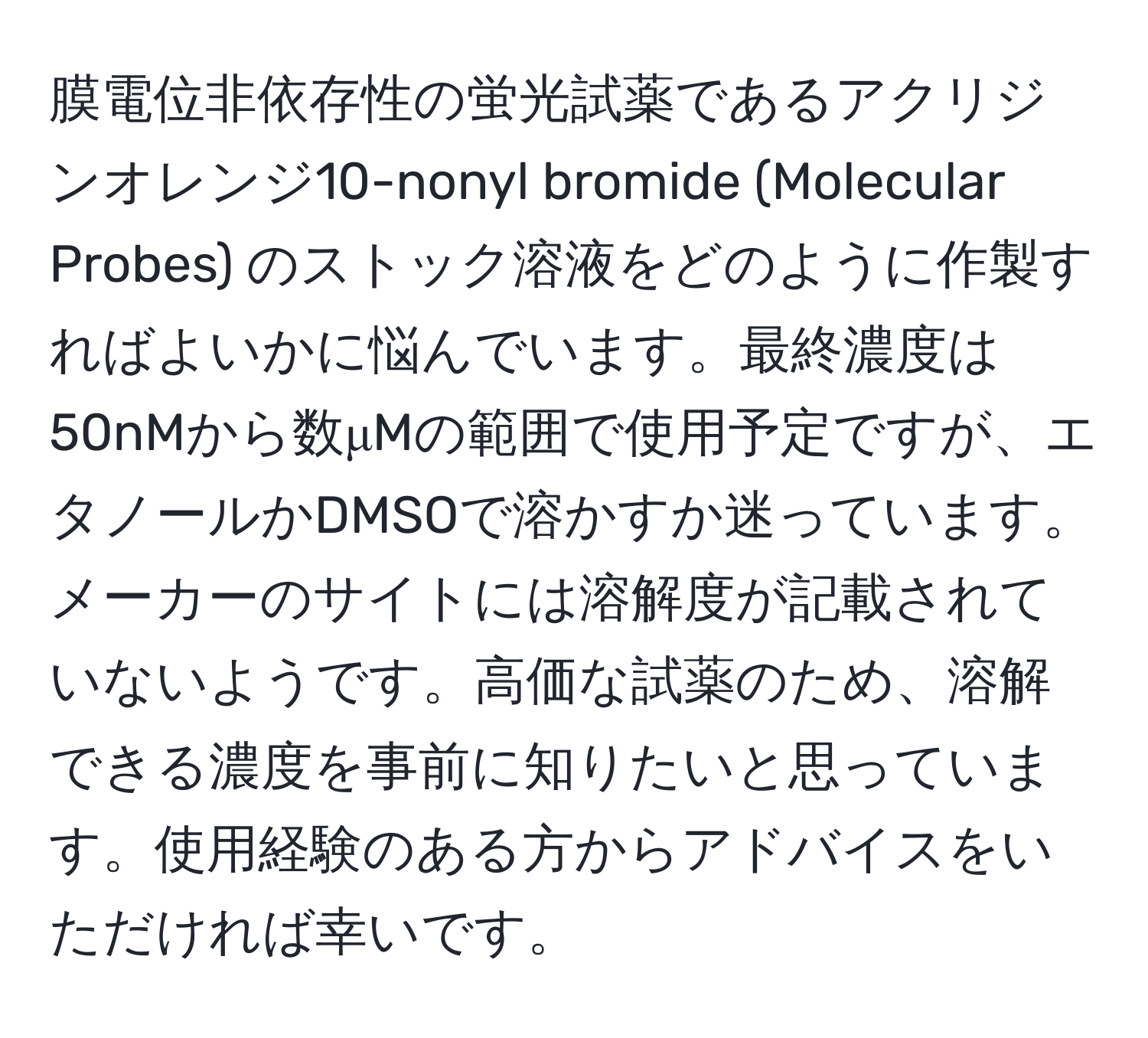 膜電位非依存性の蛍光試薬であるアクリジンオレンジ10-nonyl bromide (Molecular Probes) のストック溶液をどのように作製すればよいかに悩んでいます。最終濃度は50nMから数μMの範囲で使用予定ですが、エタノールかDMSOで溶かすか迷っています。メーカーのサイトには溶解度が記載されていないようです。高価な試薬のため、溶解できる濃度を事前に知りたいと思っています。使用経験のある方からアドバイスをいただければ幸いです。