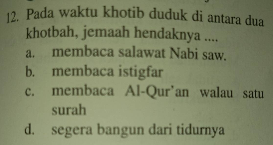 Pada waktu khotib duduk di antara dua
khotbah, jemaah hendaknya ....
a. membaca salawat Nabi saw.
b. membaca istigfar
c. membaca Al-Qur’an walau satu
surah
d. segera bangun dari tidurnya