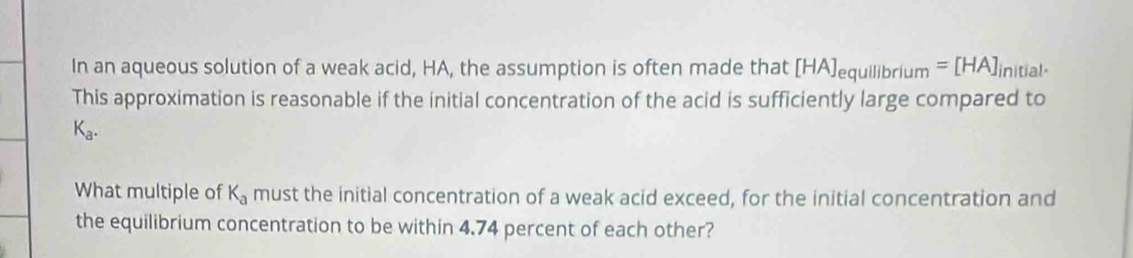 In an aqueous solution of a weak acid, HA, the assumption is often made that [HA]_equillbrium=[HA]_initial. 
This approximation is reasonable if the initial concentration of the acid is sufficiently large compared to
K_a. 
What multiple of K_a must the initial concentration of a weak acid exceed, for the initial concentration and 
the equilibrium concentration to be within 4.74 percent of each other?