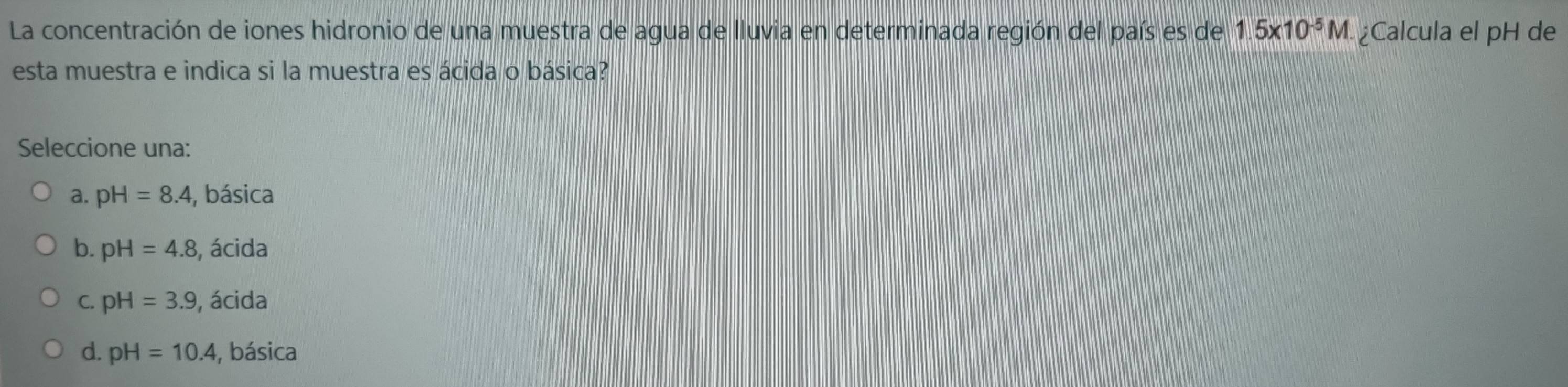 La concentración de iones hidronio de una muestra de agua de lluvia en determinada región del país es de 1.5* 10^(-5)M. ¿Calcula el pH de
esta muestra e indica si la muestra es ácida o básica?
Seleccione una:
a. pH=8.4 , básica
b. pH=4.8 , ácida
C. pH=3.9 , ácida
d. pH=10.4 , básica