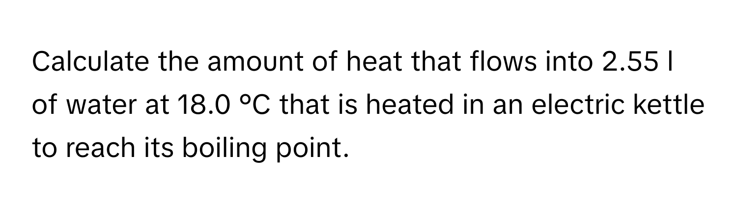 Calculate the amount of heat that flows into 2.55 l of water at 18.0 °C that is heated in an electric kettle to reach its boiling point.