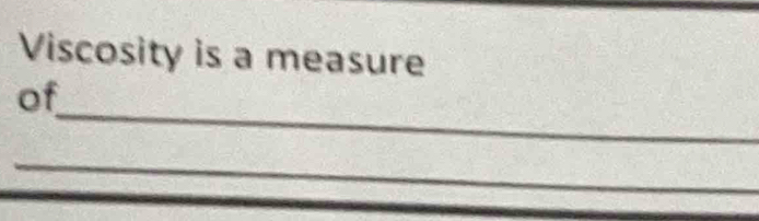 Viscosity is a measure 
_ 
of 
_