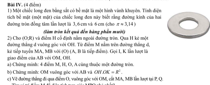 Bài IV. (4 điểm) 
1) Một chiếc long đen bằng sắt có bề mặt là một hình vành khuyên. Tính diện 
tích bề mặt (một mặt) của chiếc long đen này biết rằng đường kính của hai 
đường tròn đồng tâm lần lượt là 3, 6 cm và 6 cm (cho π approx 3,14)
(làm tròn kết quả đến hàng phần mười) 
2) Cho (O;R) và điểm H cố định nằm ngoài đường tròn. Qua H kẻ một 
đường thắng d vuông góc với OH. Từ điểm M nằm trên đường thắng d, 
kẻ tiếp tuyến MA, MB với (O) (A, B là tiếp điểm). Gọi I, K lần lượt là 
giao điểm của AB với OM, OH. 
a) Chứng minh: 4 điểm M, H, O, A cùng thuộc một đường tròn. 
b) Chứng minh: OM vuông góc với AB và OH.OK=R^2. 
c) Vẽ đường thẳng đi qua điểm O, vuông góc với OM, cắt MA, MB lần lượt tại P, Q.