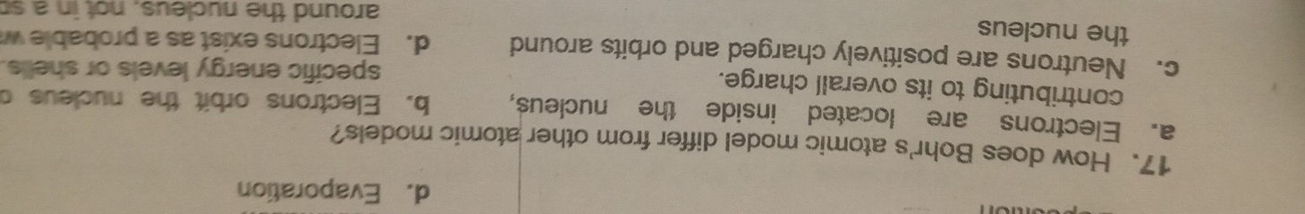 d. Evaporation
17. How does Bohr's atomic model differ from other atomic models?
a. Electrons are located inside the nucleus, b. Electrons orbit the nucleus c
contributing to its overall charge.
specific energy levels or shells.
c. Neutrons are positively charged and orbits around d. Electrons exist as a probable w
the nucleus
around the nucleus, not in a so