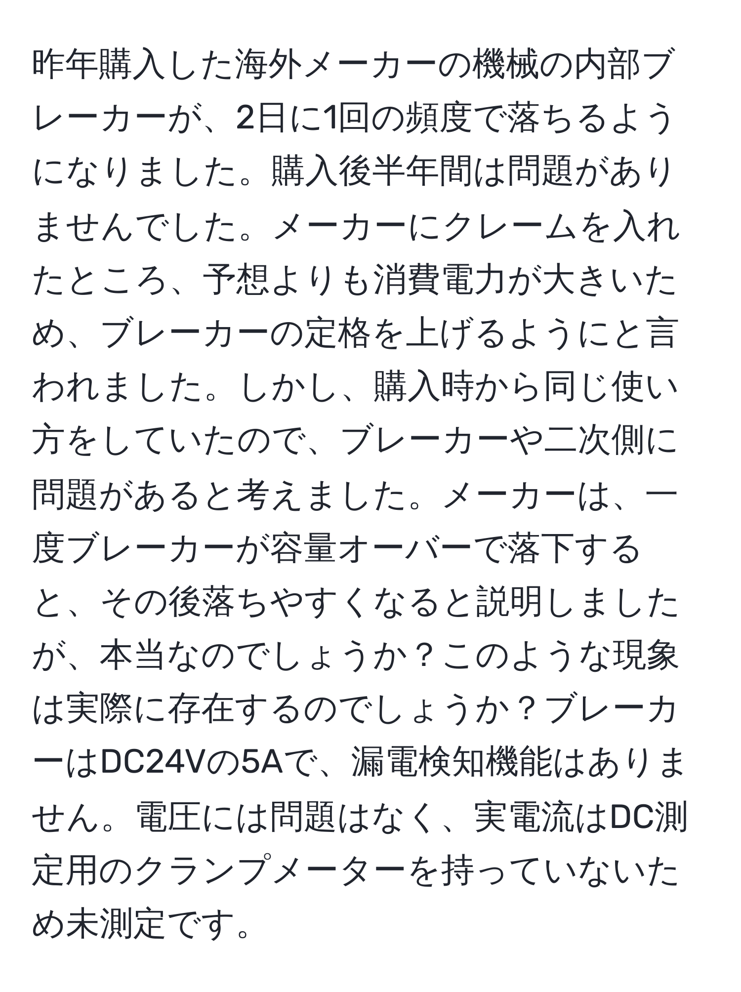 昨年購入した海外メーカーの機械の内部ブレーカーが、2日に1回の頻度で落ちるようになりました。購入後半年間は問題がありませんでした。メーカーにクレームを入れたところ、予想よりも消費電力が大きいため、ブレーカーの定格を上げるようにと言われました。しかし、購入時から同じ使い方をしていたので、ブレーカーや二次側に問題があると考えました。メーカーは、一度ブレーカーが容量オーバーで落下すると、その後落ちやすくなると説明しましたが、本当なのでしょうか？このような現象は実際に存在するのでしょうか？ブレーカーはDC24Vの5Aで、漏電検知機能はありません。電圧には問題はなく、実電流はDC測定用のクランプメーターを持っていないため未測定です。