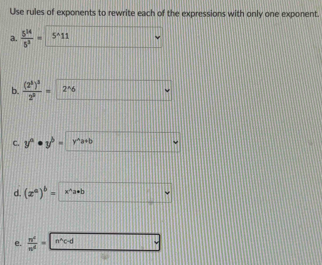 Use rules of exponents to rewrite each of the expressions with only one exponent. 
a.  5^(14)/5^3 = 5^(wedge)11
b. frac (2^5)^32^9= 2^(wedge)6
C. y^a· y^b= y^(wedge)a+b
d. (x^a)^b= x^(wedge)a· b
e.  n^c/n^d = n^(wedge)c-d
v