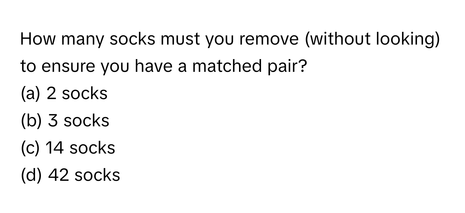 How many socks must you remove (without looking) to ensure you have a matched pair?

(a) 2 socks
(b) 3 socks
(c) 14 socks
(d) 42 socks