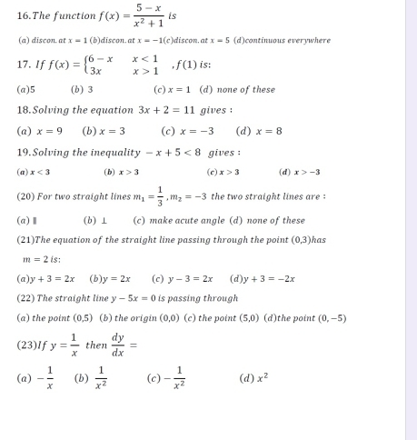 The function f(x)= (5-x)/x^2+1  is
(a) discon. at x=1 (b)discon. at x=-1( c)discon. at x=5 (d)continuous everywhere
17. If f(x)=beginarrayl 6-xx<1 3xx>1endarray.  ,f(1) is:
(a) 5 (b) 3 (c) x=1 (d) none of these
18. Solving the equation 3x+2=11 gives :
(a) x=9 (b) x=3 (c) x=-3 (d) x=8
19.Solving the inequality -x+5<8</tex> gives :
(a) x<3</tex> (b) x>3 (c) x>3 (d) x>-3
(20) For two straight lines m_1= 1/3 , m_2=-3 the two straight lines are :
(a)Ⅱ (b)⊥ (c) make acute angle (d) none of these
(21)The equation of the straight line passing through the point (0,3) has
m=2 is:
(a) y+3=2x (b) y=2x (c) y-3=2x (d) y+3=-2x
(22) The straight line y-5x=0 is passing through
(a) the point (0,5) (b) the origin (0,0) (c) the point (5,0) (d)the point (0,-5)
(23)If y= 1/x  then  dy/dx =
(a) - 1/x  (b)  1/x^2  (c) - 1/x^2  (d) x^2