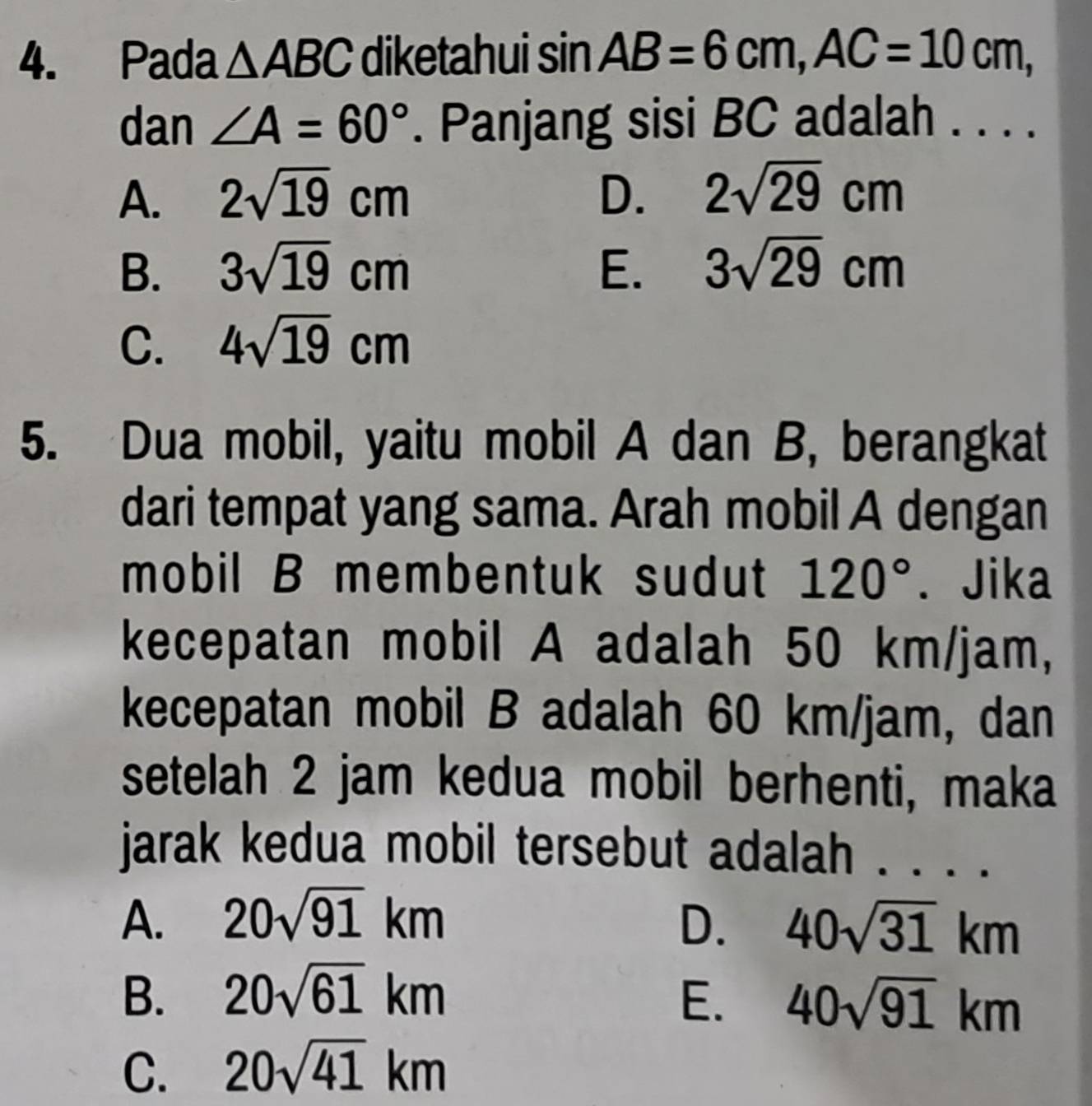 Pada △ ABC diketahui sin AB=6cm, AC=10cm, 
dan ∠ A=60°. Panjang sisi BC adalah . . . .
A. 2sqrt(19)cm D. 2sqrt(29)cm
B. 3sqrt(19)cm E. 3sqrt(29)cm
C. 4sqrt(19)cm
5. Dua mobil, yaitu mobil A dan B, berangkat
dari tempat yang sama. Arah mobil A dengan
mobil B membentuk sudut 120°. Jika
kecepatan mobil A adalah 50 km/jam,
kecepatan mobil B adalah 60 km/jam, dan
setelah 2 jam kedua mobil berhenti, maka
jarak kedua mobil tersebut adalah . . . .
A. 20sqrt(91)km D. 40sqrt(31)km
B. 20sqrt(61)km E. 40sqrt(91)km
C. 20sqrt(41)km